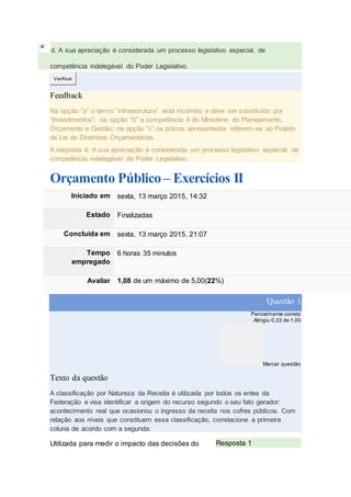 d. A sua apreciação é considerada um processo legislativo especial, de
competência indelegável do Poder Legislativo.
Verificar
Feedback
Na opção “a” o termo “infraestrutura” está incorreto e deve ser substituído por
“Investimentos”; na opção “b” a competência é do Ministério do Planejamento,
Orçamento e Gestão; na opção “c” os prazos apresentados referem-se ao Projeto
de Lei de Diretrizes Orçamentárias.
A resposta é: A sua apreciação é considerada um processo legislativo especial, de
competência indelegável do Poder Legislativo.
Orçamento Público – Exercícios II
Iniciado em sexta, 13 março 2015, 14:32
Estado Finalizadas
Concluída em sexta, 13 março 2015, 21:07
Tempo
empregado
6 horas 35 minutos
Avaliar 1,08 de um máximo de 5,00(22%)
Questão 1
Parcialmente correto
Atingiu 0,33 de 1,00
Marcar questão
Texto da questão
A classificação por Natureza da Receita é utilizada por todos os entes da
Federação e visa identificar a origem do recurso segundo o seu fato gerador:
acontecimento real que ocasionou o ingresso da receita nos cofres públicos. Com
relação aos níveis que constituem essa classificação, correlacione a primeira
coluna de acordo com a segunda:
Utilizada para medir o impacto das decisões do Resposta 1
 