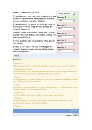 Governo na economia nacional. Categoria Econômica
É o detalhamento das categorias econômicas e visa
identificar a procedência das receitas no momento
em que ingressam nos cofres públicos.
Resposta 2
Origem
É o detalhamento da rubrica e identifica o nome da
receita que receberá o registro pela entrada de
recursos financeiros.
Resposta 3
Rubrica
Constitui o nível mais analítico da receita, utilizado
quando há necessidade de se detalhar a alínea com
maior especificidade.
Resposta 4
Alínea
Permite qualificar com maior detalhe o fato gerador
das receitas.
Resposta 5
Subalínea
Detalha a espécie por meio da identificação dos
recursos financeiros cujas características próprias
sejam semelhantes.
Resposta 6
Espécie
Verificar
Feedback
A resposta é:
Utilizada para medir o impacto das decisões do Governo na economia nacional.
– Categoria Econômica,
É o detalhamento das categorias econômicas e visa identificar a procedência das
receitas no momento em que ingressam nos cofres públicos.
– Origem,
É o detalhamento da rubrica e identifica o nome da receita que receberá o registro
pela entrada de recursos financeiros.
– Alínea,
Constitui o nível mais analítico da receita, utilizado quando há necessidade de se
detalhar a alínea com maior especificidade.
– Subalínea,
Permite qualificar com maior detalhe o fato gerador das receitas.
– Espécie,
Detalha a espécie por meio da identificação dos recursos financeiros cujas
características próprias sejam semelhantes.
– Rubrica
Questão 2
Incorreto
Atingiu 0,00 de 1,00
 