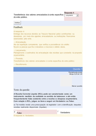 Transferência dos valores arrecadados à conta específica
do ente público.
Resposta 4
Lançamento
Verificar
Feedback
A resposta é:
Entrega dos recursos devidos ao Tesouro Nacional pelos contribuintes ou
devedores, por meio dos agentes arrecadadores ou instituições financeiras
autorizadas pelo ente.
– Arrecadação,
Ato da repartição competente, que verifica a procedência do crédito
fiscal e a pessoa que lhe é devedora e inscreve o débito desta.
– Lançamento,
Planejamento e estimativa da arrecadação das receitas que constarão na proposta
orçamentária.
– Previsão,
Transferência dos valores arrecadados à conta específica do ente público.
– Recolhimento
Questão 5
Parcialmente correto
Atingiu 0,25 de 1,00
Marcar questão
Texto da questão
A Receita Corrente Líquida (RCL) pode ser caracterizada como um
instrumento medidor da realidade no sentido de balancear o até então
frequentemente hiato existente entre a receita e a despesa orçamentária.
Com relação à RCL, julgue os itens a seguir em Verdadeiro ou Falso:
a) Tal medida revela uma preocupação do legislador com a identificação daquelas
receitas realmente disponíveis (líquidas).
Falso Verdadeiro
A resposta é: Verdadeiro
 