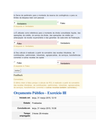 b) Serve de parâmetro para o montante da reserva de contingência e para os
limites da despesa total com pessoal.
Verdadeiro Falso
A resposta é: Verdadeiro
c) É utilizada como referência para o montante da dívida consolidada líquida, das
operações de crédito, do serviço da dívida, das operações de crédito por
antecipação da receita orçamentária e das garantias de cada ente da Federação.
Falso Verdadeiro
A resposta é: Verdadeiro
d) Seu cálculo é realizado a partir do somatório das receitas tributárias, de
contribuições, patrimoniais, industriais, agropecuárias, de serviços, transferências
correntes e outras receitas de capital.
Falso Verdadeiro
A resposta é: Falso
Verificar
Feedback
Comentário:
O último intem é falso porque o cálculo da RCL é realizado a partir do somatório
das receitas tributárias, de contribuições, patrimoniais, industriais, agropecuárias,
de serviços, transferências correntes e outras receitas também correntes.}
Orçamento Público – Exercício III
Iniciado em terça, 31 março 2015, 12:10
Estado Finalizadas
Concluída em terça, 31 março 2015, 15:38
Tempo
empregado
3 horas 28 minutos
 