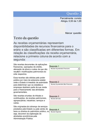 Questão 2
Parcialmente correto
Atingiu 0,50 de 1,00
Marcar questão
Texto da questão
As receitas orçamentárias representam
disponibilidades de recursos financeiros para o
erário e são classificadas em diferentes formas. Em
relação às classificações da receita orçamentária,
relacione a primeira coluna de acordo com a
segunda:
São receitas decorrentes de aplicações
financeiras, operações de crédito,
alienação de ativos e outras de que não
resultem modificações patrimoniais do
ente respectivo.
Resposta 1
Receita Orçamentária Financeira
Essa receitas são obtidas pelo poder
público por meio da soberania estatal,
onde o Estado é investido de autoridade
para determinar que os cidadãos e
empresas destinem parte de sua renda
para o financiamento das atividades
governamentais.
Resposta 2
Receita Orçamentária Não-Financeira
São receitas oriundas de tributos e
contribuições; de receitas patrimoniais,
agropecuárias; industriais; serviços e
outras.
Resposta 3
Receita Derivada
São originadas da cobrança de serviços
prestados pelo Estado ou pela venda de
bens ou direitos do patrimônio público, ou
seja, decorrem da exploração de
atividades econômicas pela
Administração Pública.
Resposta 4
Receita Originária
 