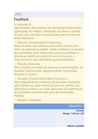 Verificar
Feedback
A resposta é:
São receitas decorrentes de aplicações financeiras,
operações de crédito, alienação de ativos e outras
de que não resultem modificações patrimoniais do
ente respectivo.
– Receita Orçamentária Financeira,
Essa receitas são obtidas pelo poder público por
meio da soberania estatal, onde o Estado é investido
de autoridade para determinar que os cidadãos e
empresas destinem parte de sua renda para o
financiamento das atividades governamentais.
– Receita Derivada,
São receitas oriundas de tributos e contribuições; de
receitas patrimoniais, agropecuárias; industriais;
serviços e outras.
– Receita Orçamentária Não-Financeira,
São originadas da cobrança de serviços prestados
pelo Estado ou pela venda de bens ou direitos do
patrimônio público, ou seja, decorrem da exploração
de atividades econômicas pela Administração
Pública.
– Receita Originária
Questão 3
Correto
Atingiu 1,00 de 1,00
Marcar questão
 