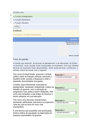 Escolha uma:
a. Função Estabilizadora
b. Função Distributiva
c. Função Alocativa
Verificar
Feedback
A resposta é: Função Estabilizadora
Questão 4
Parcialmente correto
Atingiu 0,60 de 1,00
Marcar questão
Texto da questão
À medida que evoluíram as técnicas de planejamento e de intervenção do Estado
na economia, novas funções foram incorporadas ao orçamento. Com isso, distintas
técnicas de orçamento foram desenvolvidas. Sobre essas técnicas, correlacione a
primeira coluna de acordo com a segunda:
Tem como principal função propiciar o controle
político sobre as finanças públicas, buscando o
equilíbrio entre receitas e despesas e evitar a
expansão descontrolada dos gastos.
Resposta 1
Orçamento de Desempenho.
Constitui peça intimamente associada ao
planejamento, traduzindo amplamente o plano de
trabalho do governo, com a indicação de
programas e das ações a serem realizadas, bem
como dos montantes e das fontes de recursos a
serem utilizados em sua execução.
Resposta 2
Orçamento-Programa.
Tem como uma das suas características
apresentar justificativas para todos os programas
cada vez que se inicia um novo ciclo
orçamentário.
Resposta 3
Orçamento Base Zero.
É uma técnica que possibilita uma participação
direta e efetiva da população na elaboração da
proposta orçamentária do governo.
Resposta 4
Orçamento Participativo.
 