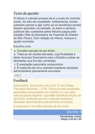 Texto da questão
O tributo é cobrado porque ele é o custo do contrato
social, da vida em sociedade. Infelizmente, muitos
parecem pensar e agir como se os benefícios sociais
fossem gratuitos; na verdade, os bens e serviços
públicos são custeados pelos tributos pagos pelo
cidadão (Site da Secretaria da Fazenda do Estado
de São Paulo). Com relação ao tributo, marque a
opção incorreta:
Escolha uma:
a. Constitui sanção de ato ilícito.
b. Trata-se de receita derivada, cuja finalidade é
obter recursos financeiros para o Estado custear as
atividades que lhe são correlatas.
c. É prestação pecuniária compulsória.
d. É instituído em lei e cobrado mediante atividade
administrativa plenamente vinculada.
Verificar
Feedback
Comentário: de acordo com o art. 3º do Código
Tributário Nacional – CTN, Tributo é toda prestação
pecuniária compulsória, em moeda ou cujo valor
nela se possa exprimir, que não constitua sanção de
ato ilícito, instituída em lei e cobrada mediante
atividade administrativa plenamente vinculada.
A resposta é: Constitui sanção de ato ilícito.
Questão 4
Parcialmente correto
Atingiu 0,40 de 1,00
 