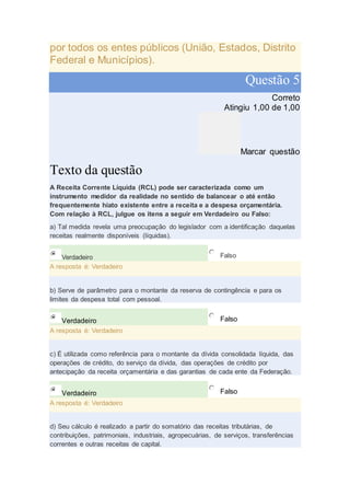 por todos os entes públicos (União, Estados, Distrito
Federal e Municípios).
Questão 5
Correto
Atingiu 1,00 de 1,00
Marcar questão
Texto da questão
A Receita Corrente Líquida (RCL) pode ser caracterizada como um
instrumento medidor da realidade no sentido de balancear o até então
frequentemente hiato existente entre a receita e a despesa orçamentária.
Com relação à RCL, julgue os itens a seguir em Verdadeiro ou Falso:
a) Tal medida revela uma preocupação do legislador com a identificação daquelas
receitas realmente disponíveis (líquidas).
Verdadeiro Falso
A resposta é: Verdadeiro
b) Serve de parâmetro para o montante da reserva de contingência e para os
limites da despesa total com pessoal.
Verdadeiro Falso
A resposta é: Verdadeiro
c) É utilizada como referência para o montante da dívida consolidada líquida, das
operações de crédito, do serviço da dívida, das operações de crédito por
antecipação da receita orçamentária e das garantias de cada ente da Federação.
Verdadeiro Falso
A resposta é: Verdadeiro
d) Seu cálculo é realizado a partir do somatório das receitas tributárias, de
contribuições, patrimoniais, industriais, agropecuárias, de serviços, transferências
correntes e outras receitas de capital.
 