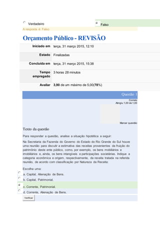Verdadeiro Falso
A resposta é: Falso
Orçamento Público - REVISÃO
Iniciado em terça, 31 março 2015, 12:10
Estado Finalizadas
Concluída em terça, 31 março 2015, 15:38
Tempo
empregado
3 horas 28 minutos
Avaliar 3,90 de um máximo de 5,00(78%)
Questão 1
Correto
Atingiu 1,00 de 1,00
Marcar questão
Texto da questão
Para responder a questão, analise a situação hipotética a seguir:
Na Secretaria da Fazenda do Governo do Estado do Rio Grande do Sul houve
uma reunião para discutir a estimativa das receitas provenientes da fruição do
patrimônio deste ente público, como, por exemplo, os bens mobiliários e
imobiliários e, ainda, os bens intangíveis e participações societárias. Indique a
categoria econômica e origem, respectivamente, da receita tratada na referida
reunião, de acordo com classificação por Natureza da Receita:
Escolha uma:
a. Capital, Alienação de Bens.
b. Capital, Patrimonial.
c. Corrente, Patrimonial.
d. Corrente, Alienação de Bens.
Verificar
 