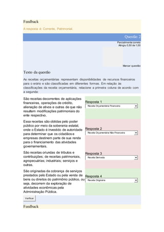 Feedback
A resposta é: Corrente, Patrimonial.
Questão 2
Parcialmente correto
Atingiu 0,50 de 1,00
Marcar questão
Texto da questão
As receitas orçamentárias representam disponibilidades de recursos financeiros
para o erário e são classificadas em diferentes formas. Em relação às
classificações da receita orçamentária, relacione a primeira coluna de acordo com
a segunda:
São receitas decorrentes de aplicações
financeiras, operações de crédito,
alienação de ativos e outras de que não
resultem modificações patrimoniais do
ente respectivo.
Resposta 1
Receita Orçamentária Financeira
Essa receitas são obtidas pelo poder
público por meio da soberania estatal,
onde o Estado é investido de autoridade
para determinar que os cidadãos e
empresas destinem parte de sua renda
para o financiamento das atividades
governamentais.
Resposta 2
Receita Orçamentária Não-Financeira
São receitas oriundas de tributos e
contribuições; de receitas patrimoniais,
agropecuárias; industriais; serviços e
outras.
Resposta 3
Receita Derivada
São originadas da cobrança de serviços
prestados pelo Estado ou pela venda de
bens ou direitos do patrimônio público, ou
seja, decorrem da exploração de
atividades econômicas pela
Administração Pública.
Resposta 4
Receita Originária
Verificar
Feedback
 