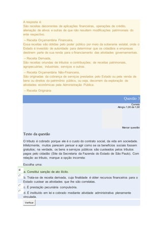 A resposta é:
São receitas decorrentes de aplicações financeiras, operações de crédito,
alienação de ativos e outras de que não resultem modificações patrimoniais do
ente respectivo.
– Receita Orçamentária Financeira,
Essa receitas são obtidas pelo poder público por meio da soberania estatal, onde o
Estado é investido de autoridade para determinar que os cidadãos e empresas
destinem parte de sua renda para o financiamento das atividades governamentais.
– Receita Derivada,
São receitas oriundas de tributos e contribuições; de receitas patrimoniais,
agropecuárias; industriais; serviços e outras.
– Receita Orçamentária Não-Financeira,
São originadas da cobrança de serviços prestados pelo Estado ou pela venda de
bens ou direitos do patrimônio público, ou seja, decorrem da exploração de
atividades econômicas pela Administração Pública.
– Receita Originária
Questão 3
Correto
Atingiu 1,00 de 1,00
Marcar questão
Texto da questão
O tributo é cobrado porque ele é o custo do contrato social, da vida em sociedade.
Infelizmente, muitos parecem pensar e agir como se os benefícios sociais fossem
gratuitos; na verdade, os bens e serviços públicos são custeados pelos tributos
pagos pelo cidadão (Site da Secretaria da Fazenda do Estado de São Paulo). Com
relação ao tributo, marque a opção incorreta:
Escolha uma:
a. Constitui sanção de ato ilícito.
b. Trata-se de receita derivada, cuja finalidade é obter recursos financeiros para o
Estado custear as atividades que lhe são correlatas.
c. É prestação pecuniária compulsória.
d. É instituído em lei e cobrado mediante atividade administrativa plenamente
vinculada.
Verificar
 