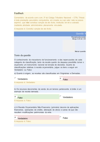 Feedback
Comentário: de acordo com o art. 3º do Código Tributário Nacional – CTN, Tributo
é toda prestação pecuniária compulsória, em moeda ou cujo valor nela se possa
exprimir, que não constitua sanção de ato ilícito, instituída em lei e cobrada
mediante atividade administrativa plenamente vinculada.
A resposta é: Constitui sanção de ato ilícito.
Questão 4
Parcialmente correto
Atingiu 0,40 de 1,00
Marcar questão
Texto da questão
O conhecimento do mecanismo de funcionamento e das repercussões de cada
categoria de classificação, tanto da receita quanto da despesa possibilita tornar o
orçamento um instrumento racional de tomada de decisões. Quanto às
classificações relativas à receita orçamentária, julgue os itens a seguir em
Verdadeiro ou Falso:
a) Quanto à origem, as receitas são classificadas em Originárias e Derivadas.
Verdadeiro Falso
A resposta é: Verdadeiro
b) Os recursos decorrentes da venda de um terreno pertencente à União é um
exemplo de receita derivada.
Falso Verdadeiro
A resposta é: Falso
c) A Receita Orçamentária Não-Financeira (primária) decorre de aplicações
financeiras, operações de crédito, alienação de ativos e outras de que não
resultem modificações patrimoniais do ente.
Verdadeiro Falso
A resposta é: Falso
 