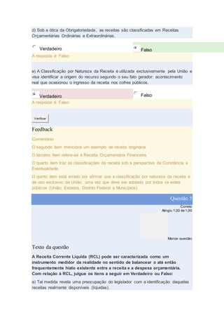 d) Sob a ótica da Obrigatoriedade, as receitas são classificadas em Receitas
Orçamentárias Ordinárias e Extraordinárias.
Verdadeiro Falso
A resposta é: Falso
e) A Classificação por Natureza da Receita é utilizada exclusivamente pela União e
visa identificar a origem do recurso segundo o seu fato gerador: acontecimento
real que ocasionou o ingresso da receita nos cofres públicos.
Verdadeiro Falso
A resposta é: Falso
Verificar
Feedback
Comentário:
O segundo item menciona um exemplo de receita originária.
O terceiro item refere-se à Receita Orçamentária Financeira.
O quarto item traz as classificações da receita sob a perspectiva da Constância e
Eventualidade.
O quinto item está errado por afirmar que a classificação por natureza da receita é
de uso exclusivo da União, uma vez que deve ser adotada por todos os entes
públicos (União, Estados, Distrito Federal e Municípios).
Questão 5
Correto
Atingiu 1,00 de 1,00
Marcar questão
Texto da questão
A Receita Corrente Líquida (RCL) pode ser caracterizada como um
instrumento medidor da realidade no sentido de balancear o até então
frequentemente hiato existente entre a receita e a despesa orçamentária.
Com relação à RCL, julgue os itens a seguir em Verdadeiro ou Falso:
a) Tal medida revela uma preocupação do legislador com a identificação daquelas
receitas realmente disponíveis (líquidas).
 