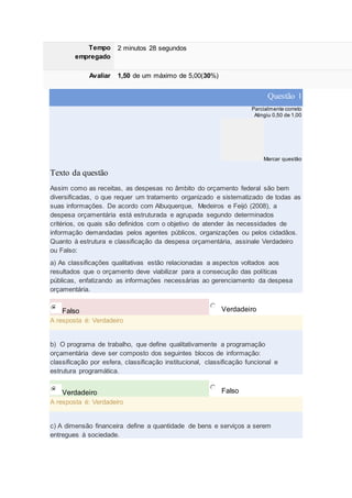 Tempo
empregado
2 minutos 28 segundos
Avaliar 1,50 de um máximo de 5,00(30%)
Questão 1
Parcialmente correto
Atingiu 0,50 de 1,00
Marcar questão
Texto da questão
Assim como as receitas, as despesas no âmbito do orçamento federal são bem
diversificadas, o que requer um tratamento organizado e sistematizado de todas as
suas informações. De acordo com Albuquerque, Medeiros e Feijó (2008), a
despesa orçamentária está estruturada e agrupada segundo determinados
critérios, os quais são definidos com o objetivo de atender às necessidades de
informação demandadas pelos agentes públicos, organizações ou pelos cidadãos.
Quanto à estrutura e classificação da despesa orçamentária, assinale Verdadeiro
ou Falso:
a) As classificações qualitativas estão relacionadas a aspectos voltados aos
resultados que o orçamento deve viabilizar para a consecução das políticas
públicas, enfatizando as informações necessárias ao gerenciamento da despesa
orçamentária.
Falso Verdadeiro
A resposta é: Verdadeiro
b) O programa de trabalho, que define qualitativamente a programação
orçamentária deve ser composto dos seguintes blocos de informação:
classificação por esfera, classificação institucional, classificação funcional e
estrutura programática.
Verdadeiro Falso
A resposta é: Verdadeiro
c) A dimensão financeira define a quantidade de bens e serviços a serem
entregues à sociedade.
 