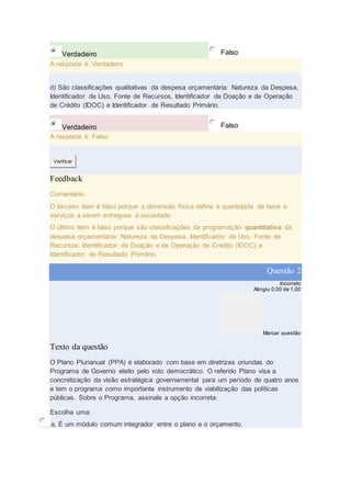 Verdadeiro Falso
A resposta é: Verdadeiro
d) São classificações qualitativas da despesa orçamentária: Natureza da Despesa,
Identificador de Uso, Fonte de Recursos, Identificador de Doação e de Operação
de Crédito (IDOC) e Identificador de Resultado Primário.
Verdadeiro Falso
A resposta é: Falso
Verificar
Feedback
Comentário:
O terceiro item é falso porque a dimensão física define a quantidade de bens e
serviços a serem entregues à sociedade.
O último item é falso porque são classificações da programação quantitativa da
despesa orçamentária: Natureza da Despesa, Identificador de Uso, Fonte de
Recursos, Identificador de Doação e de Operação de Crédito (IDOC) e
Identificador de Resultado Primário.
Questão 2
Incorreto
Atingiu 0,00 de 1,00
Marcar questão
Texto da questão
O Plano Plurianual (PPA) é elaborado com base em diretrizes oriundas do
Programa de Governo eleito pelo voto democrático. O referido Plano visa a
concretização da visão estratégica governamental para um período de quatro anos
e tem o programa como importante instrumento de viabilização das políticas
públicas. Sobre o Programa, assinale a opção incorreta:
Escolha uma:
a. É um módulo comum integrador entre o plano e o orçamento.
 