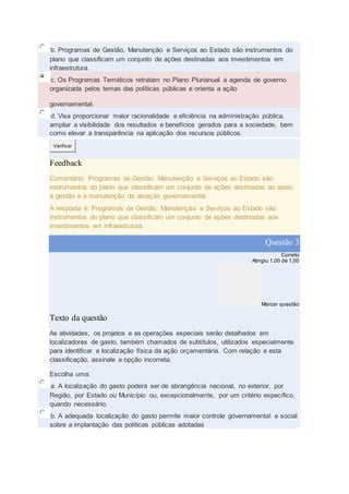 b. Programas de Gestão, Manutenção e Serviços ao Estado são instrumentos do
plano que classificam um conjunto de ações destinadas aos investimentos em
infraestrutura.
c. Os Programas Temáticos retratam no Plano Plurianual a agenda de governo
organizada pelos temas das políticas públicas e orienta a ação
governamental.
d. Visa proporcionar maior racionalidade e eficiência na administração pública,
ampliar a visibilidade dos resultados e benefícios gerados para a sociedade, bem
como elevar a transparência na aplicação dos recursos públicos.
Verificar
Feedback
Comentário: Programas de Gestão, Manutenção e Serviços ao Estado são
instrumentos do plano que classificam um conjunto de ações destinadas ao apoio,
à gestão e à manutenção da atuação governamental.
A resposta é: Programas de Gestão, Manutenção e Serviços ao Estado são
instrumentos do plano que classificam um conjunto de ações destinadas aos
investimentos em infraestrutura.
Questão 3
Correto
Atingiu 1,00 de 1,00
Marcar questão
Texto da questão
As atividades, os projetos e as operações especiais serão detalhados em
localizadores de gasto, também chamados de subtítulos, utilizados especialmente
para identificar a localização física da ação orçamentária. Com relação a esta
classificação, assinale a opção incorreta:
Escolha uma:
a. A localização do gasto poderá ser de abrangência nacional, no exterior, por
Região, por Estado ou Município ou, excepcionalmente, por um critério específico,
quando necessário.
b. A adequada localização do gasto permite maior controle governamental e social
sobre a implantação das políticas públicas adotadas
 
