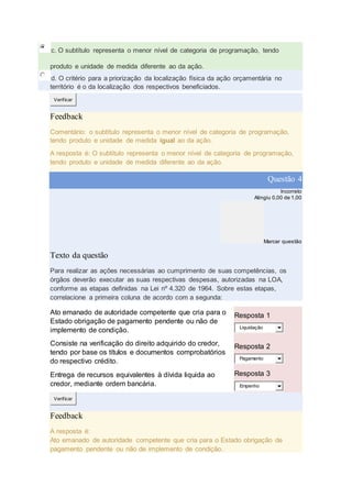 c. O subtítulo representa o menor nível de categoria de programação, tendo
produto e unidade de medida diferente ao da ação.
d. O critério para a priorização da localização física da ação orçamentária no
território é o da localização dos respectivos beneficiados.
Verificar
Feedback
Comentário: o subtítulo representa o menor nível de categoria de programação,
tendo produto e unidade de medida igual ao da ação.
A resposta é: O subtítulo representa o menor nível de categoria de programação,
tendo produto e unidade de medida diferente ao da ação.
Questão 4
Incorreto
Atingiu 0,00 de 1,00
Marcar questão
Texto da questão
Para realizar as ações necessárias ao cumprimento de suas competências, os
órgãos deverão executar as suas respectivas despesas, autorizadas na LOA,
conforme as etapas definidas na Lei nº 4.320 de 1964. Sobre estas etapas,
correlacione a primeira coluna de acordo com a segunda:
Ato emanado de autoridade competente que cria para o
Estado obrigação de pagamento pendente ou não de
implemento de condição.
Resposta 1
Liquidação
Consiste na verificação do direito adquirido do credor,
tendo por base os títulos e documentos comprobatórios
do respectivo crédito.
Resposta 2
Pagamento
Entrega de recursos equivalentes à dívida liquida ao
credor, mediante ordem bancária.
Resposta 3
Empenho
Verificar
Feedback
A resposta é:
Ato emanado de autoridade competente que cria para o Estado obrigação de
pagamento pendente ou não de implemento de condição.
 