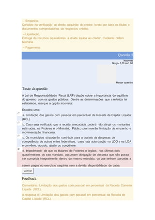 – Empenho,
Consiste na verificação do direito adquirido do credor, tendo por base os títulos e
documentos comprobatórios do respectivo crédito.
– Liquidação,
Entrega de recursos equivalentes à dívida liquida ao credor, mediante ordem
bancária.
– Pagamento
Questão 5
Incorreto
Atingiu 0,00 de 1,00
Marcar questão
Texto da questão
A Lei de Responsabilidade Fiscal (LRF) dispõe sobre a importância do equilíbrio
do governo com os gastos públicos. Dentre as determinações que a referida lei
estabelece, marque a opção incorreta:
Escolha uma:
a. Limitação dos gastos com pessoal em percentual da Receita de Capital Líquida
(RCL).
b. Caso seja verificado que a receita arrecadada poderá não atingir os montantes
estimados, os Poderes e o Ministério Público promoverão limitação de empenho e
movimentação financeira.
c. Os municípios só poderão contribuir para o custeio de despesas de
competência de outros entes federativos, caso haja autorização na LDO e na LOA
e convênio, acordo, ajuste ou congênere.
d. Impedimento de que os titulares de Poderes e órgãos, nos últimos dois
quadrimestres do seu mandato, assumam obrigação de despesa que não possa
ser cumprida integralmente dentro do mesmo mandato, ou que tenham parcelas a
serem pagas no exercício seguinte sem a devida disponibilidade de caixa.
Verificar
Feedback
Comentário: Limitação dos gastos com pessoal em percentual da Receita Corrente
Líquida (RCL).
A resposta é: Limitação dos gastos com pessoal em percentual da Receita de
Capital Líquida (RCL).
 