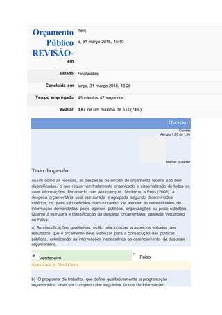 Orçamento
Público
REVISÃO-
em
Terç
a, 31 março 2015, 15:40
Estado Finalizadas
Concluída em terça, 31 março 2015, 16:26
Tempo empregado 45 minutos 47 segundos
Avaliar 3,67 de um máximo de 5,00(73%)
Questão 1
Correto
Atingiu 1,00 de 1,00
Marcar questão
Texto da questão
Assim como as receitas, as despesas no âmbito do orçamento federal são bem
diversificadas, o que requer um tratamento organizado e sistematizado de todas as
suas informações. De acordo com Albuquerque, Medeiros e Feijó (2008), a
despesa orçamentária está estruturada e agrupada segundo determinados
critérios, os quais são definidos com o objetivo de atender às necessidades de
informação demandadas pelos agentes públicos, organizações ou pelos cidadãos.
Quanto à estrutura e classificação da despesa orçamentária, assinale Verdadeiro
ou Falso:
a) As classificações qualitativas estão relacionadas a aspectos voltados aos
resultados que o orçamento deve viabilizar para a consecução das políticas
públicas, enfatizando as informações necessárias ao gerenciamento da despesa
orçamentária.
Verdadeiro Falso
A resposta é: Verdadeiro
b) O programa de trabalho, que define qualitativamente a programação
orçamentária deve ser composto dos seguintes blocos de informação:
 