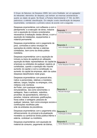 O Grupo de Natureza da Despesa (GND) tem como finalidade ser um agregador
de relevantes elementos de despesa, que tenham as mesmas características
quanto ao objeto de gasto. No Brasil, a Portaria Interministerial nº 163, de 2001,
padronizou a referida classificação. Em relação a esta classificação da despesa
orçamentária, correlacione a primeira coluna de acordo com a segunda:
Despesas orçamentárias com softwares e com o
planejamento e a execução de obras, inclusive
com a aquisição de imóveis considerados
necessários à realização destas últimas, e com a
aquisição de instalações, equipamentos e
material permanente.
Resposta 1
Inversões Financeiras
Despesas orçamentárias com o pagamento de
juros, comissões e outros encargos de
operações de crédito internas e externas
contratadas, bem como da dívida pública
mobiliária.
Resposta 2
Juros e Encargos da Dívida
Despesas orçamentárias com a aquisição de
imóveis ou bens de capital já em utilização;
aquisição de títulos representativos do capital de
empresas ou entidades de qualquer espécie, já
constituídas, quando a operação não importe
aumento do capital; e com a constituição ou
aumento do capital de empresas, além de outras
despesas classificáveis neste grupo.
Resposta 3
Outras Despesas Correntes
Despesas orçamentárias com pessoal ativo,
inativo e pensionistas, relativas a mandatos
eletivos, cargos, funções ou empregos, civis,
militares e de membros
de Poder, com quaisquer espécies
remuneratórias, tais como vencimentos e
vantagens, fixas e variáveis, subsídios,
proventos da aposentadoria, reformas e
pensões, inclusive adicionais, gratificações,
horas extras e vantagens pessoais de
qualquer natureza, bem como encargos sociais e
contribuições recolhidas pelo
ente às entidades de previdência.
Resposta 4
Pessoal e Encargos
Despesas orçamentárias com o pagamento e/ou
refinanciamento do principal e da atualização
monetária ou cambial da dívida pública interna e
externa, contratual ou mobiliária.
Resposta 5
Amortização da Dívida
Despesas orçamentárias com aquisição de
material de consumo, pagamento de diárias,
Resposta 6
Outras Despesas Correntes
 