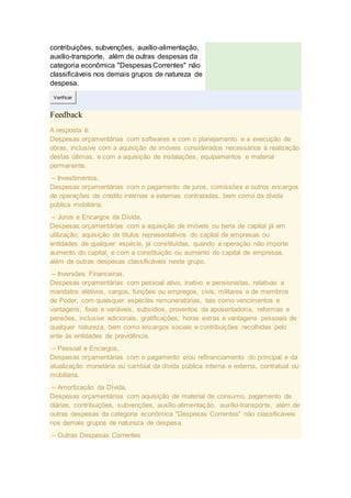 contribuições, subvenções, auxílio-alimentação,
auxílio-transporte, além de outras despesas da
categoria econômica "Despesas Correntes" não
classificáveis nos demais grupos de natureza de
despesa.
Verificar
Feedback
A resposta é:
Despesas orçamentárias com softwares e com o planejamento e a execução de
obras, inclusive com a aquisição de imóveis considerados necessários à realização
destas últimas, e com a aquisição de instalações, equipamentos e material
permanente.
– Investimentos,
Despesas orçamentárias com o pagamento de juros, comissões e outros encargos
de operações de crédito internas e externas contratadas, bem como da dívida
pública mobiliária.
– Juros e Encargos da Dívida,
Despesas orçamentárias com a aquisição de imóveis ou bens de capital já em
utilização; aquisição de títulos representativos do capital de empresas ou
entidades de qualquer espécie, já constituídas, quando a operação não importe
aumento do capital; e com a constituição ou aumento do capital de empresas,
além de outras despesas classificáveis neste grupo.
– Inversões Financeiras,
Despesas orçamentárias com pessoal ativo, inativo e pensionistas, relativas a
mandatos eletivos, cargos, funções ou empregos, civis, militares e de membros
de Poder, com quaisquer espécies remuneratórias, tais como vencimentos e
vantagens, fixas e variáveis, subsídios, proventos da aposentadoria, reformas e
pensões, inclusive adicionais, gratificações, horas extras e vantagens pessoais de
qualquer natureza, bem como encargos sociais e contribuições recolhidas pelo
ente às entidades de previdência.
– Pessoal e Encargos,
Despesas orçamentárias com o pagamento e/ou refinanciamento do principal e da
atualização monetária ou cambial da dívida pública interna e externa, contratual ou
mobiliária.
– Amortização da Dívida,
Despesas orçamentárias com aquisição de material de consumo, pagamento de
diárias, contribuições, subvenções, auxílio-alimentação, auxílio-transporte, além de
outras despesas da categoria econômica "Despesas Correntes" não classificáveis
nos demais grupos de natureza de despesa.
– Outras Despesas Correntes
 
