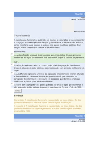 Questão 3
Correto
Atingiu 1,00 de 1,00
Marcar questão
Texto da questão
A classificação funcional se subdivide em funções e subfunções e busca responder
à indagação sobre em que área da ação governamental a despesa será realizada,
sendo importante para estudos e análises dos gastos e políticas públicas. Com
relação a esta classificação marque a opção incorreta:
Escolha uma:
a. A classificação funcional é representada por cinco dígitos. Os dois primeiros
referem-se ao órgão orçamentário e os três últimos dígitos à unidade orçamentária
(UO).
b. A função pode ser traduzida como o maior nível de agregação das diversas
áreas de atuação do setor público e está relacionada com a missão institucional do
órgão.
c. A subfunção representa um nível de agregação imediatamente inferior à função
e deve evidenciar cada área de atuação governamental, por intermédio da
agregação de determinado subconjunto de despesas que identifica a natureza
básica das ações às quais estão relacionadas.
d. Serve como agregador dos gastos públicos por área de ação governamental e
são aplicáveis às três esferas de governo, com base na Portaria nº 42, de 1999.
Verificar
Feedback
Comentário: A classificação funcional é representada por cinco dígitos. Os dois
primeiros referem-se à função e os três últimos dígitos à subfunção.
A resposta é: A classificação funcional é representada por cinco dígitos. Os dois
primeiros referem-se ao órgão orçamentário e os três últimos dígitos à unidade
orçamentária (UO).
Questão 4
Incorreto
Atingiu 0,00 de 1,00
 