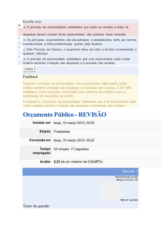 Escolha uma:
a. O princípio da universalidade estabelece que todas as receitas e todas as
despesas devem constar da lei orçamentária, não podendo haver omissão.
b. Os princípios orçamentários são disciplinados e estabelecidos tanto por normas
constitucionais e infraconstitucionais quanto pela doutrina.
c. Pelo Princípio da Clareza, o orçamento deve ser claro e de fácil compreensão a
qualquer indivíduo.
d. O princípio da exclusividade estabelece que a lei orçamentária pode conter
matéria estranha à fixação das despesas e à previsão das receitas.
Verificar
Feedback
Segundo o princípio da exclusividade, a lei orçamentária não poderá conter
matéria estranha à fixação das despesas e à previsão das receitas. A CF/1988
estabelece como exceções: autorização para abertura de créditos e para a
contratação de operações de crédito.
A resposta é: O princípio da exclusividade estabelece que a lei orçamentária pode
conter matéria estranha à fixação das despesas e à previsão das receitas.
Orçamento Público - REVISÃO
Iniciado em terça, 10 março 2015, 04:30
Estado Finalizadas
Concluída em terça, 10 março 2015, 05:22
Tempo
empregado
52 minutos 17 segundos
Avaliar 2,33 de um máximo de 5,00(47%)
Questão 1
Parcialmente correto
Atingiu 0,33 de 1,00
Marcar questão
Texto da questão
 