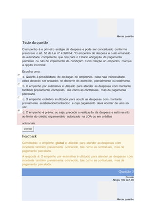 Marcar questão
Texto da questão
O empenho é o primeiro estágio da despesa e pode ser conceituado conforme
prescreve o art. 58 da Lei nº 4.320/64: "O empenho de despesa é o ato emanado
de autoridade competente que cria para o Estado obrigação de pagamento
pendente ou não de implemento de condição". Com relação ao empenho, marque
a opção incorreta:
Escolha uma:
a. Quanto à possibilidade de anulação de empenhos, caso haja necessidade,
estes deverão ser anulados no decorrer do exercício, parcialmente ou totalmente.
b. O empenho por estimativa é utilizado para atender as despesas com montante
também previamente conhecido, tais como as contratuais, mas de pagamento
parcelado.
c. O empenho ordinário é utilizado para acudir as despesas com montante
previamente estabelecido/conhecido e cujo pagamento deva ocorrer de uma só
vez.
d. O empenho é prévio, ou seja, precede a realização da despesa e está restrito
ao limite do crédito orçamentário autorizado na LOA ou em créditos
adicionais.
Verificar
Feedback
Comentário: o empenho global é utilizado para atender as despesas com
montante também previamente conhecido, tais como as contratuais, mas de
pagamento parcelado.
A resposta é: O empenho por estimativa é utilizado para atender as despesas com
montante também previamente conhecido, tais como as contratuais, mas de
pagamento parcelado.
Questão 5
Correto
Atingiu 1,00 de 1,00
Marcar questão
 
