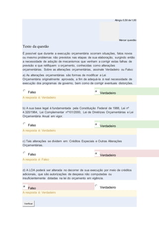 Atingiu 0,50 de 1,00
Marcar questão
Texto da questão
É possível que durante a execução orçamentária ocorram situações, fatos novos
ou mesmo problemas não previstos nas etapas de sua elaboração, surgindo então
a necessidade de adoção de mecanismos que venham a corrigir estas falhas de
previsão e que retifiquem o orçamento, conhecidas como alterações
orçamentárias. Sobre as alterações orçamentárias, assinale Verdadeiro ou Falso:
a) As alterações orçamentárias são formas de modificar a Lei
Orçamentária originalmente aprovada, a fim de adequá-la à real necessidade de
execução dos programas de governo, bem como de corrigir eventuais distorções.
Falso Verdadeiro
A resposta é: Verdadeiro
b) A sua base legal é fundamentada pela Constituição Federal de 1988, Lei nº
4.320/1964, Lei Complementar nº101/2000, Lei de Diretrizes Orçamentárias e Lei
Orçamentária Anual em vigor.
Falso Verdadeiro
A resposta é: Verdadeiro
c) Tais alterações se dividem em: Créditos Especiais e Outras Alterações
Orçamentárias.
Falso Verdadeiro
A resposta é: Falso
d) A LOA poderá ser alterada no decorrer de sua execução por meio de créditos
adicionais, que são autorizações de despesa não computadas ou
insuficientemente dotadas na lei do orçamento em vigência.
Falso Verdadeiro
A resposta é: Verdadeiro
Verificar
 