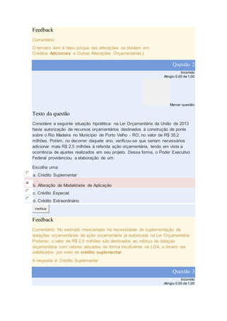 Feedback
Comentário:
O terceiro item é falso porque tais alterações se dividem em:
Créditos Adicionais e Outras Alterações Orçamentárias.}
Questão 2
Incorreto
Atingiu 0,00 de 1,00
Marcar questão
Texto da questão
Considere a seguinte situação hipotética: na Lei Orçamentária da União de 2013
havia autorização de recursos orçamentários destinados à construção de ponte
sobre o Rio Madeira no Município de Porto Velho - RO, no valor de R$ 35,2
milhões. Porém, no decorrer daquele ano, verificou-se que seriam necessários
adicionar mais R$ 2,5 milhões à referida ação orçamentária, tendo em vista a
ocorrência de ajustes realizados em seu projeto. Dessa forma, o Poder Executivo
Federal providenciou a elaboração de um:
Escolha uma:
a. Crédito Suplementar
b. Alteração de Modalidade de Aplicação
c. Crédito Especial
d. Crédito Extraordinário
Verificar
Feedback
Comentário: No exemplo mencionado há necessidade de suplementação de
dotações orçamentárias de ação orçamentária já autorizada na Lei Orçamentária.
Portanto, o valor de R$ 2,5 milhões são destinados ao reforço de dotação
orçamentária com valores alocados de forma insuficiente na LOA, e devem ser
viabilizados por meio de crédito suplementar.
A resposta é: Crédito Suplementar
Questão 3
Incorreto
Atingiu 0,00 de 1,00
 