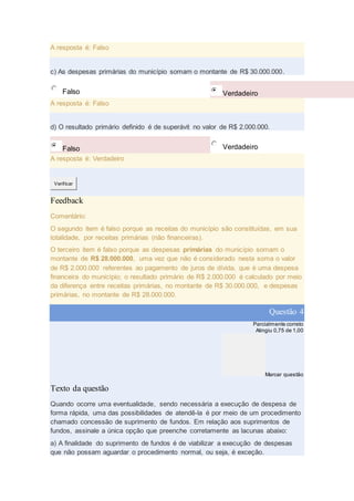 A resposta é: Falso
c) As despesas primárias do município somam o montante de R$ 30.000.000.
Falso Verdadeiro
A resposta é: Falso
d) O resultado primário definido é de superávit no valor de R$ 2.000.000.
Falso Verdadeiro
A resposta é: Verdadeiro
Verificar
Feedback
Comentário:
O segundo item é falso porque as receitas do município são constituídas, em sua
totalidade, por receitas primárias (não financeiras).
O terceiro item é falso porque as despesas primárias do município somam o
montante de R$ 28.000.000, uma vez que não é considerado nesta soma o valor
de R$ 2.000.000 referentes ao pagamento de juros de dívida, que é uma despesa
financeira do município; o resultado primário de R$ 2.000.000 é calculado por meio
da diferença entre receitas primárias, no montante de R$ 30.000.000, e despesas
primárias, no montante de R$ 28.000.000.
Questão 4
Parcialmente correto
Atingiu 0,75 de 1,00
Marcar questão
Texto da questão
Quando ocorre uma eventualidade, sendo necessária a execução de despesa de
forma rápida, uma das possibilidades de atendê-la é por meio de um procedimento
chamado concessão de suprimento de fundos. Em relação aos suprimentos de
fundos, assinale a única opção que preenche corretamente as lacunas abaixo:
a) A finalidade do suprimento de fundos é de viabilizar a execução de despesas
que não possam aguardar o procedimento normal, ou seja, é exceção.
 