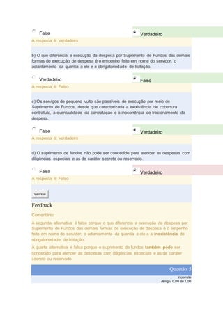 Falso Verdadeiro
A resposta é: Verdadeiro
b) O que diferencia a execução da despesa por Suprimento de Fundos das demais
formas de execução de despesa é o empenho feito em nome do servidor, o
adiantamento da quantia a ele e a obrigatoriedade de licitação.
Verdadeiro Falso
A resposta é: Falso
c) Os serviços de pequeno vulto são passíveis de execução por meio de
Suprimento de Fundos, desde que caracterizada a inexistência de cobertura
contratual, a eventualidade da contratação e a inocorrência de fracionamento da
despesa.
Falso Verdadeiro
A resposta é: Verdadeiro
d) O suprimento de fundos não pode ser concedido para atender as despesas com
diligências especiais e as de caráter secreto ou reservado.
Falso Verdadeiro
A resposta é: Falso
Verificar
Feedback
Comentário:
A segunda alternativa é falsa porque o que diferencia a execução da despesa por
Suprimento de Fundos das demais formas de execução de despesa é o empenho
feito em nome do servidor, o adiantamento da quantia a ele e a inexistência de
obrigatoriedade de licitação.
A quarta alternativa é falsa porque o suprimento de fundos também pode ser
concedido para atender as despesas com diligências especiais e as de caráter
secreto ou reservado.
Questão 5
Incorreto
Atingiu 0,00 de 1,00
 