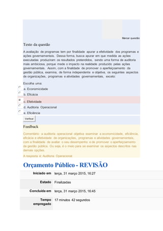 Marcar questão
Texto da questão
A avaliação de programas tem por finalidade apurar a efetividade dos programas e
ações governamentais. Dessa forma, busca apurar em que medida as ações
executadas produziram os resultados pretendidos, sendo uma forma de auditoria
mais ambiciosa, porque mede o impacto na realidade produzido pelas ações
governamentais. Assim, com a finalidade de promover o aperfeiçoamento da
gestão pública, examina, de forma independente e objetiva, os seguintes aspectos
de organizações, programas e atividades governamentais, exceto:
Escolha uma:
a. Economicidade
b. Eficácia
c. Efetividade
d. Auditoria Operacional
e. Eficiência
Verificar
Feedback
Comentário: a auditoria operacional objetiva examinar a economicidade, eficiência,
eficácia e efetividade de organizações, programas e atividades governamentais,
com a finalidade de avaliar o seu desempenho e de promover o aperfeiçoamento
da gestão pública. Ou seja, é o meio para se examinar os aspectos descritos nas
demais opções.
A resposta é: Auditoria Operacional
Orçamento Público - REVISÃO
Iniciado em terça, 31 março 2015, 16:27
Estado Finalizadas
Concluída em terça, 31 março 2015, 16:45
Tempo
empregado
17 minutos 42 segundos
 
