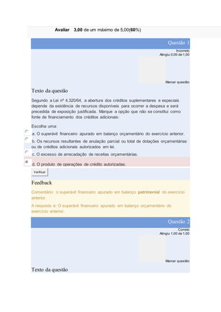 Avaliar 3,00 de um máximo de 5,00(60%)
Questão 1
Incorreto
Atingiu 0,00 de 1,00
Marcar questão
Texto da questão
Segundo a Lei nº 4.320/64, a abertura dos créditos suplementares e especiais
depende da existência de recursos disponíveis para ocorrer a despesa e será
precedida de exposição justificada. Marque a opção que não se constitui como
fonte de financiamento dos créditos adicionais:
Escolha uma:
a. O superávit financeiro apurado em balanço orçamentário do exercício anterior.
b. Os recursos resultantes de anulação parcial ou total de dotações orçamentárias
ou de créditos adicionais autorizados em lei.
c. O excesso de arrecadação de receitas orçamentárias.
d. O produto de operações de crédito autorizadas.
Verificar
Feedback
Comentário: o superávit financeiro apurado em balanço patrimonial do exercício
anterior.
A resposta é: O superávit financeiro apurado em balanço orçamentário do
exercício anterior.
Questão 2
Correto
Atingiu 1,00 de 1,00
Marcar questão
Texto da questão
 