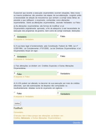 É possível que durante a execução orçamentária ocorram situações, fatos novos
ou mesmo problemas não previstos nas etapas de sua elaboração, surgindo então
a necessidade de adoção de mecanismos que venham a corrigir estas falhas de
previsão e que retifiquem o orçamento, conhecidas como alterações
orçamentárias. Sobre as alterações orçamentárias, assinale Verdadeiro ou Falso:
a) As alterações orçamentárias são formas de modificar a Lei
Orçamentária originalmente aprovada, a fim de adequá-la à real necessidade de
execução dos programas de governo, bem como de corrigir eventuais distorções.
Verdadeiro Falso
A resposta é: Verdadeiro
b) A sua base legal é fundamentada pela Constituição Federal de 1988, Lei nº
4.320/1964, Lei Complementar nº101/2000, Lei de Diretrizes Orçamentárias e Lei
Orçamentária Anual em vigor.
Verdadeiro Falso
A resposta é: Verdadeiro
c) Tais alterações se dividem em: Créditos Especiais e Outras Alterações
Orçamentárias.
Falso Verdadeiro
A resposta é: Falso
d) A LOA poderá ser alterada no decorrer de sua execução por meio de créditos
adicionais, que são autorizações de despesa não computadas ou
insuficientemente dotadas na lei do orçamento em vigência.
Falso Verdadeiro
A resposta é: Verdadeiro
Verificar
Feedback
Comentário:
O terceiro item é falso porque tais alterações se dividem em:
Créditos Adicionais e Outras Alterações Orçamentárias.}
Questão 3
 
