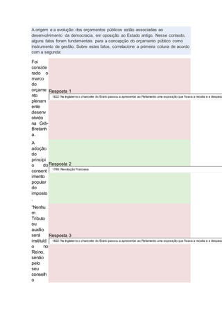A origem e a evolução dos orçamentos públicos estão associadas ao
desenvolvimento da democracia, em oposição ao Estado antigo. Nesse contexto,
alguns fatos foram fundamentais para a concepção do orçamento público como
instrumento de gestão. Sobre estes fatos, correlacione a primeira coluna de acordo
com a segunda:
Foi
conside
rado o
marco
do
orçame
nto
plenam
ente
desenv
olvido
na Grã-
Bretanh
a.
Resposta 1
1822: Na Inglaterra o chanceler do Erário passou a apresentar ao Parlamento uma exposição que fixava a receita e a despesa
A
adoção
do
princípi
o do
consent
imento
popular
do
imposto
.
Resposta 2
1789: Revolução Francesa.
“Nenhu
m
Tributo
ou
auxílio
será
instituíd
o no
Reino,
senão
pelo
seu
conselh
o
Resposta 3
1822: Na Inglaterra o chanceler do Erário passou a apresentar ao Parlamento uma exposição que fixava a receita e a despesa
 