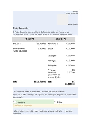 Correto
Atingiu 1,00 de 1,00
Marcar questão
Texto da questão
O Poder Executivo do município de Sofianópolis elaborou Projeto de Lei
Orçamentária Anual, o qual, de forma sintética, continha os seguintes dados:
RECEITAS DESPESAS
Tributárias 20.000.000 Administração 2.000.000
Transferências
(União e Estado)
10.000.000 Saúde 10.000.000
Educação 8.000.000
Habitação 4.000.000
Transporte 4.000.000
Encargos
Especiais
(pagamento de
juros de dívida)
R$
2.000,00
Total R$ 30.000.000 Total R$
30.000.000
Com base nos dados apresentados, assinale Verdadeiro ou Falso:
a) Foi observado o princípio do equilíbrio na elaboração da proposta orçamentária
do município.
Verdadeiro Falso
A resposta é: Verdadeiro
b) As receitas do município são constituídas, em sua totalidade, por receitas
financeiras.
 