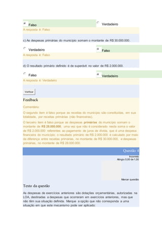 Falso Verdadeiro
A resposta é: Falso
c) As despesas primárias do município somam o montante de R$ 30.000.000.
Verdadeiro Falso
A resposta é: Falso
d) O resultado primário definido é de superávit no valor de R$ 2.000.000.
Falso Verdadeiro
A resposta é: Verdadeiro
Verificar
Feedback
Comentário:
O segundo item é falso porque as receitas do município são constituídas, em sua
totalidade, por receitas primárias (não financeiras).
O terceiro item é falso porque as despesas primárias do município somam o
montante de R$ 28.000.000, uma vez que não é considerado nesta soma o valor
de R$ 2.000.000 referentes ao pagamento de juros de dívida, que é uma despesa
financeira do município; o resultado primário de R$ 2.000.000 é calculado por meio
da diferença entre receitas primárias, no montante de R$ 30.000.000, e despesas
primárias, no montante de R$ 28.000.000.
Questão 4
Incorreto
Atingiu 0,00 de 1,00
Marcar questão
Texto da questão
As despesas de exercícios anteriores são dotações orçamentárias, autorizadas na
LOA, destinadas a despesas que ocorreram em exercícios anteriores, mas que
não têm sua situação definida. Marque a opção que não corresponda a uma
situação em que este mecanismo pode ser aplicado:
 