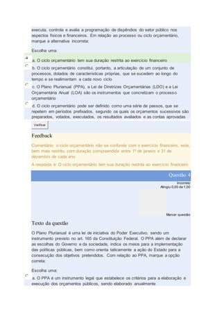 executa, controla e avalia a programação de dispêndios do setor público nos
aspectos físicos e financeiros. Em relação ao processo ou ciclo orçamentário,
marque a alternativa incorreta:
Escolha uma:
a. O ciclo orçamentário tem sua duração restrita ao exercício financeiro
b. O ciclo orçamentário constitui, portanto, a articulação de um conjunto de
processos, dotados de características próprias, que se sucedem ao longo do
tempo e se realimentam a cada novo ciclo
c. O Plano Plurianual (PPA), a Lei de Diretrizes Orçamentárias (LDO) e a Lei
Orçamentária Anual (LOA) são os instrumentos que concretizam o processo
orçamentário
d. O ciclo orçamentário pode ser definido como uma série de passos, que se
repetem em períodos prefixados, segundo os quais os orçamentos sucessivos são
preparados, votados, executados, os resultados avaliados e as contas aprovadas
Verificar
Feedback
Comentário: o ciclo orçamentário não se confunde com o exercício financeiro, este,
bem mais restrito, com duração compreendida entre 1º de janeiro e 31 de
dezembro de cada ano.
A resposta é: O ciclo orçamentário tem sua duração restrita ao exercício financeiro
Questão 4
Incorreto
Atingiu 0,00 de 1,00
Marcar questão
Texto da questão
O Plano Plurianual é uma lei de iniciativa do Poder Executivo, sendo um
instrumento previsto no art. 165 da Constituição Federal. O PPA além de declarar
as escolhas do Governo e da sociedade, indica os meios para a implementação
das políticas públicas, bem como orienta taticamente a ação do Estado para a
consecução dos objetivos pretendidos. Com relação ao PPA, marque a opção
correta:
Escolha uma:
a. O PPA é um instrumento legal que estabelece os critérios para a elaboração e
execução dos orçamentos públicos, sendo elaborado anualmente
 