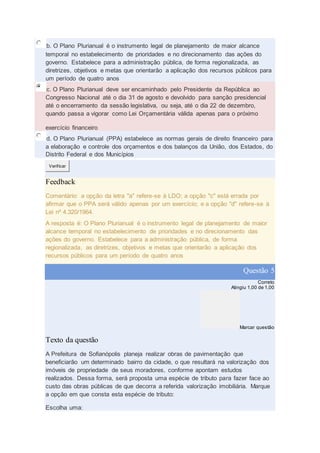 b. O Plano Plurianual é o instrumento legal de planejamento de maior alcance
temporal no estabelecimento de prioridades e no direcionamento das ações do
governo. Estabelece para a administração pública, de forma regionalizada, as
diretrizes, objetivos e metas que orientarão a aplicação dos recursos públicos para
um período de quatro anos
c. O Plano Plurianual deve ser encaminhado pelo Presidente da República ao
Congresso Nacional até o dia 31 de agosto e devolvido para sanção presidencial
até o encerramento da sessão legislativa, ou seja, até o dia 22 de dezembro,
quando passa a vigorar como Lei Orçamentária válida apenas para o próximo
exercício financeiro
d. O Plano Plurianual (PPA) estabelece as normas gerais de direito financeiro para
a elaboração e controle dos orçamentos e dos balanços da União, dos Estados, do
Distrito Federal e dos Municípios
Verificar
Feedback
Comentário: a opção da letra "a" refere-se à LDO; a opção "c" está errada por
afirmar que o PPA será válido apenas por um exercício; e a opção "d" refere-se à
Lei nº 4.320/1964.
A resposta é: O Plano Plurianual é o instrumento legal de planejamento de maior
alcance temporal no estabelecimento de prioridades e no direcionamento das
ações do governo. Estabelece para a administração pública, de forma
regionalizada, as diretrizes, objetivos e metas que orientarão a aplicação dos
recursos públicos para um período de quatro anos
Questão 5
Correto
Atingiu 1,00 de 1,00
Marcar questão
Texto da questão
A Prefeitura de Sofianópolis planeja realizar obras de pavimentação que
beneficiarão um determinado bairro da cidade, o que resultará na valorização dos
imóveis de propriedade de seus moradores, conforme apontam estudos
realizados. Dessa forma, será proposta uma espécie de tributo para fazer face ao
custo das obras públicas de que decorra a referida valorização imobiliária. Marque
a opção em que consta esta espécie de tributo:
Escolha uma:
 
