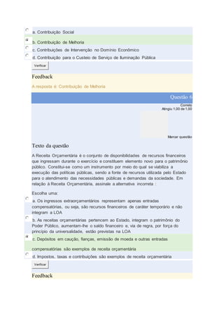 a. Contribuição Social
b. Contribuição de Melhoria
c. Contribuições de Intervenção no Domínio Econômico
d. Contribuição para o Custeio de Serviço de Iluminação Pública
Verificar
Feedback
A resposta é: Contribuição de Melhoria
Questão 6
Correto
Atingiu 1,00 de 1,00
Marcar questão
Texto da questão
A Receita Orçamentária é o conjunto de disponibilidades de recursos financeiros
que ingressam durante o exercício e constituem elemento novo para o patrimônio
público. Constitui-se como um instrumento por meio do qual se viabiliza a
execução das políticas públicas, sendo a fonte de recursos utilizada pelo Estado
para o atendimento das necessidades públicas e demandas da sociedade. Em
relação à Receita Orçamentária, assinale a alternativa incorreta :
Escolha uma:
a. Os ingressos extraorçamentários representam apenas entradas
compensatórias, ou seja, são recursos financeiros de caráter temporário e não
integram a LOA
b. As receitas orçamentárias pertencem ao Estado, integram o patrimônio do
Poder Público, aumentam-lhe o saldo financeiro e, via de regra, por força do
princípio da universalidade, estão previstas na LOA
c. Depósitos em caução, fianças, emissão de moeda e outras entradas
compensatórias são exemplos de receita orçamentária
d. Impostos, taxas e contribuições são exemplos de receita orçamentária
Verificar
Feedback
 
