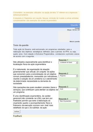 Comentário: os exemplos utilizados na opção de letra "c" referem-se a ingressos
extraorçamentários.
A resposta é: Depósitos em caução, fianças, emissão de moeda e outras entradas
compensatórias são exemplos de receita orçamentária
Questão 7
Correto
Atingiu 1,00 de 1,00
Marcar questão
Texto da questão
Toda ação do Governo está estruturada em programas orientados para a
realização dos objetivos estratégicos definidos para o período do PPA, ou seja,
quatro anos. Com relação à Estrutura Programática, correlacione a primeira coluna
de acordo com a segunda:
São utilizados especialmente para identificar a
localização física da ação orçamentária
Resposta 1
Localizador de Gasto
É o instrumento de organização da atuação
governamental que articula um conjunto de ações
que concorrem para a concretização de um objetivo
comum preestabelecido, mensurado por indicadores,
visando à solução de um problema ou o atendimento
de determinada necessidade ou demanda da
sociedade
Resposta 2
Programa
São operações das quais resultam produtos (bens e
serviços), que contribuem para atender ao objetivo de
um programa
Resposta 3
Ação
É uma identificação orçamentária, de caráter
gerencial (não constante na LOA), que tem por
finalidade permitir que tanto a elaboração do
orçamento quanto o acompanhamento físico e
financeiro da execução ocorram num nível mais
detalhado do que o do subtítulo da ação
Resposta 4
Plano Orçamentário
Verificar
Feedback
 