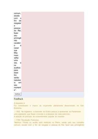comum,
exceto
com o
fim de
resgatar
a
pessoa
do Rei,
fazer
seu
primogê
nito
cavaleir
o e
casar
sua
filha
mais
velha
uma
vez, e
os
auxílios
para
esse
fim
serão
razoáve
is em
seu
montant
e”.
Verificar
Feedback
A resposta é:
Foi considerado o marco do orçamento plenamente desenvolvido na Grã-
Bretanha.
– 1822: Na Inglaterra o chanceler do Erário passou a apresentar ao Parlamento
uma exposição que fixava a receita e a despesa de cada exercício.,
A adoção do princípio do consentimento popular do imposto.
– 1789: Revolução Francesa.,
“Nenhum Tributo ou auxílio será instituído no Reino, senão pelo seu conselho
comum, exceto com o fim de resgatar a pessoa do Rei, fazer seu primogênito
 