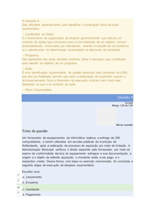 A resposta é:
São utilizados especialmente para identificar a localização física da ação
orçamentária
– Localizador de Gasto,
É o instrumento de organização da atuação governamental que articula um
conjunto de ações que concorrem para a concretização de um objetivo comum
preestabelecido, mensurado por indicadores, visando à solução de um problema
ou o atendimento de determinada necessidade ou demanda da sociedade
– Programa,
São operações das quais resultam produtos (bens e serviços), que contribuem
para atender ao objetivo de um programa
– Ação,
É uma identificação orçamentária, de caráter gerencial (não constante na LOA),
que tem por finalidade permitir que tanto a elaboração do orçamento quanto o
acompanhamento físico e financeiro da execução ocorram num nível mais
detalhado do que o do subtítulo da ação
– Plano Orçamentário
Questão 8
Correto
Atingiu 1,00 de 1,00
Marcar questão
Texto da questão
Um fornecedor de equipamentos de informática realizou a entrega de 200
computadores, a serem utilizados em escolas públicas do município de
Sofianópolis, após a realização de processo de aquisição por meio de licitação. A
Administração Municipal verificou o direito adquirido pelo fornecedor, por meio do
exame da conformidade técnica do equipamento entregue e sua documentação; a
origem e o objeto da referida aquisição; o montante exato a ser pago; e o
respectivo credor. Dessa forma, com base no exemplo mencionado, foi concluída a
seguinte etapa da execução da despesa orçamentária:
Escolha uma:
a. Lançamento
b. Empenho
c. Liquidação
d. Pagamento
 