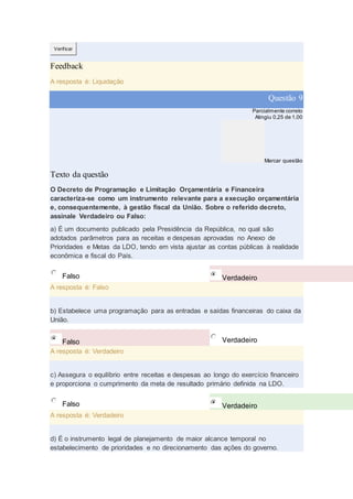Verificar
Feedback
A resposta é: Liquidação
Questão 9
Parcialmente correto
Atingiu 0,25 de 1,00
Marcar questão
Texto da questão
O Decreto de Programação e Limitação Orçamentária e Financeira
caracteriza-se como um instrumento relevante para a execução orçamentária
e, consequentemente, à gestão fiscal da União. Sobre o referido decreto,
assinale Verdadeiro ou Falso:
a) É um documento publicado pela Presidência da República, no qual são
adotados parâmetros para as receitas e despesas aprovadas no Anexo de
Prioridades e Metas da LDO, tendo em vista ajustar as contas públicas à realidade
econômica e fiscal do País.
Falso Verdadeiro
A resposta é: Falso
b) Estabelece uma programação para as entradas e saídas financeiras do caixa da
União.
Falso Verdadeiro
A resposta é: Verdadeiro
c) Assegura o equilíbrio entre receitas e despesas ao longo do exercício financeiro
e proporciona o cumprimento da meta de resultado primário definida na LDO.
Falso Verdadeiro
A resposta é: Verdadeiro
d) É o instrumento legal de planejamento de maior alcance temporal no
estabelecimento de prioridades e no direcionamento das ações do governo.
 
