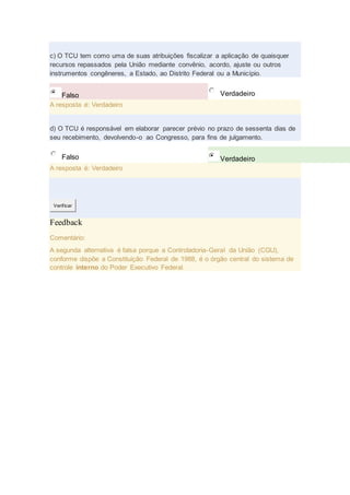 c) O TCU tem como uma de suas atribuições fiscalizar a aplicação de quaisquer
recursos repassados pela União mediante convênio, acordo, ajuste ou outros
instrumentos congêneres, a Estado, ao Distrito Federal ou a Município.
Falso Verdadeiro
A resposta é: Verdadeiro
d) O TCU é responsável em elaborar parecer prévio no prazo de sessenta dias de
seu recebimento, devolvendo-o ao Congresso, para fins de julgamento.
Falso Verdadeiro
A resposta é: Verdadeiro
Verificar
Feedback
Comentário:
A segunda alternativa é falsa porque a Controladoria-Geral da União (CGU),
conforme dispõe a Constituição Federal de 1988, é o órgão central do sistema de
controle interno do Poder Executivo Federal.
 