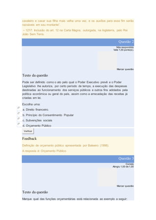 cavaleiro e casar sua filha mais velha uma vez, e os auxílios para esse fim serão
razoáveis em seu montante”.
– 1217: Inclusão do art. 12 na Carta Magna, outorgada, na Inglaterra, pelo Rei
João Sem Terra.
Questão 2
Não respondido
Vale 1,00 ponto(s).
Marcar questão
Texto da questão
Pode ser definido como o ato pelo qual o Poder Executivo prevê e o Poder
Legislativo lhe autoriza, por certo período de tempo, a execução das despesas
destinadas ao funcionamento dos serviços públicos e outros fins adotados pela
política econômica ou geral do país, assim como a arrecadação das receitas já
criadas em lei.
Escolha uma:
a. Direito financeiro.
b. Princípio do Consentimento Popular
c. Subvenções sociais
d. Orçamento Público
Verificar
Feedback
Definição de orçamento público apresentada por Baleeiro (1998).
A resposta é: Orçamento Público
Questão 3
Correto
Atingiu 1,00 de 1,00
Marcar questão
Texto da questão
Marque qual das funções orçamentárias está relacionada ao exemplo a seguir:
 