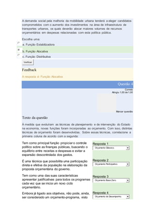 A demanda social pela melhoria da mobilidade urbana tenderá a eleger candidatos
comprometidos com o aumento dos investimentos na área de infraestrutura de
transportes urbanos, os quais deverão alocar maiores volumes de recursos
orçamentários em despesas relacionadas com esta política pública.
Escolha uma:
a. Função Estabilizadora
b. Função Alocativa
c. Função Distributiva
Verificar
Feedback
A resposta é: Função Alocativa
Questão 4
Correto
Atingiu 1,00 de 1,00
Marcar questão
Texto da questão
À medida que evoluíram as técnicas de planejamento e de intervenção do Estado
na economia, novas funções foram incorporadas ao orçamento. Com isso, distintas
técnicas de orçamento foram desenvolvidas. Sobre essas técnicas, correlacione a
primeira coluna de acordo com a segunda:
Tem como principal função propiciar o controle
político sobre as finanças públicas, buscando o
equilíbrio entre receitas e despesas e evitar a
expansão descontrolada dos gastos.
Resposta 1
Orçamento Clássico.
É uma técnica que possibilita uma participação
direta e efetiva da população na elaboração da
proposta orçamentária do governo.
Resposta 2
Orçamento Participativo.
Tem como uma das suas características
apresentar justificativas para todos os programas
cada vez que se inicia um novo ciclo
orçamentário.
Resposta 3
Orçamento Base Zero.
Embora já ligado aos objetivos, não pode, ainda,
ser considerado um orçamento-programa, visto
Resposta 4
Orçamento de Desempenho.
 