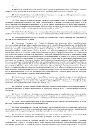 III - .......
IV - .......
V - a garantia de um salário mínimo de benefício mensal à pessoa portadora de deficiência eao idoso que comprovem
não possuir meios de prover a própria manutenção ou de tê-la provida por sua família, conforme dispuser a lei".
07 - Contribuição a Entidades FechadasdePrevidência:Despesas comos encargos da entidadepatrocinadorano regime
de previdência fechada, para complementação de aposentadoria.
08 - Outros Benefícios Assistenciais: Despesas com: Auxílio-Funeral devido à família do servidor ou do militar falecido
na atividade, ou aposentado, ou a terceiro que custear, comprovadamente, as despesas com o funeral do ex -servidor ou do ex-
militar; Auxílio-Reclusão devido à família do servidor ou do militar afastado por motivo de prisão; Auxílio-Natalidade devido à
servidora ou militar, cônjuge ou companheiro servidor público ou militar por motivo de nascimento de filho; Auxílio -Creche ou
Assistência Pré-Escolar e Auxílio-Invalidez pagos diretamente ao servidor ou militar. (1-A)
09 - Salário-Família: Benefício pecuniário devido aos dependentes econômicos do militar ou do servidor, exclusive os
regidos pela Consolidação das Leis do Trabalho - CLT, os quais são pagos à conta do plano de benefícios da previdência social. (1-A)
10 - Outros Benefícios de Natureza Social:Despesas comabono PIS/PASEP e Seguro-Desemprego, em cumprimento aos
§§ 3o e 4o do art. 239 da Constituição Federal.
11 - Vencimentos e Vantagens Fixas - Pessoal Civil: Despesas com: Vencimento; Salário Pessoal Permanente;
Vencimento ou Salário deCargos deConfiança;Subsídios;Vencimento do Pessoal emDisponibilidadeRemunerada; Gratificações,
tais como: Gratificação Adicional Pessoal Disponível; Gratificação de Interiorização; Gratificação de Dedicação Exclusiva;
Gratificação de Regência de Classe; Gratificação pela Chefia ou Coordenação de Curso de Área ou Equivalente; Gratificação por
Produção Suplementar; Gratificação por Trabalho de Raios X ou Substâncias Radioativas; Gratificação pela Chefia de
Departamento, Divisão ou Equivalente; Gratificação de Direção Geral ou Direção (Magistério de l o e 2o Graus); Gratificação de
Função-Magistério Superior; Gratificação de Atendimento e Habilitação Previdenciários; Gratificação Especial de Localidade;
Gratificação de Desempenho das Atividades Rodoviárias; Gratificação da Atividade de Fiscalização do Trabalho; Gratificação de
Engenheiro Agrônomo; Gratificação deNatal;Gratificação de Estímulo à Fiscalização eArrecadação deContribuições edeTributos;
Gratificação por Encargo de Curso ou de Concurso; Gratificação de Produtividade do Ensino; Gratificação de Habilitação
Profissional;Gratificação deAtividade;Gratificação deRepresentação de Gabinete; Adicional deInsalubridade;Adicional Noturno;
Adicional deFérias 1/3 (art. 7o, item XVII,da Constituição);AdicionaisdePericulosidade;Representação Mensal; Licença -Prêmio
por assiduidade; Retribuição Básica (Vencimentos ou Salário no Exterior); Diferenças Individuais Permanentes; Vantagens
Pecuniárias de Ministro de Estado, de Secretário de Estado e de Município; Férias Antecipadas de Pessoal Permanente; Aviso
Prévio (cumprido); Férias Vencidas e Proporcionais; Parcela Incorporada (ex-quintos e ex-décimos); Indenização de Habilitação
Policial; Adiantamento do 13o Salário; 13o Salário Proporcional; Incentivo Funcional - Sanitarista; Abono Provisório; “Pró-labore”
de Procuradores; e outras despesas correlatas de caráter permanente
12 - Vencimentos e Vantagens Fixas - Pessoal Militar: Despesas com: Soldo; Gratificação de Localidade Especial;
Gratificação de Representação; Adicional de Tempo de Serviço; Adicional de Habilitação; Adicional de Compensação Orgânica ;
Adicional Militar; Adicional de Permanência; Adicional de Férias; Adicional Natalino; e outras despesas correlatas, de caráter
permanente, previstas na estrutura remuneratória dos militares. (1-A)
13 - Obrigações Patronais: Despesas com encargos que a administração tem pela sua condição de empregadora, e
resultantes de pagamento de pessoal, tais como Fundo de Garantia por Tempo de Serviço e contribuições para Institutos de
Previdência.
14 - Diárias – Civil: Cobertura de despesas de alimentação, pousada e locomoção urbana, com o servidor público
estatutário ou celetista que se deslocar de sua sede em objeto de serviço, em caráter eventual ou transitório, entendido como
sede o Município onde a repartição estiver instalada e onde o servidor tiver exercício em caráter permanente.
15 - Diárias –Militar:Despesas decorrentes do deslocamento do militar da sedede sua unidadepor motivo de serviço,
destinadas à indenização das despesas de alimentação e pousada.
16 - Outras Despesas Variáveis - Pessoal Civil: Despesas relacionadas às atividades do cargo/emprego ou função do
servidor,e cujo pagamento só se efetua em circunstânciasespecíficas,tais como:hora -extra;substituições;e outras despesas da
espécie, decorrentes do pagamento de pessoal dos órgãos e entidades da administração di reta e indireta.
17 - Outras Despesas Variáveis - Pessoal Militar:Despesas eventuais,denatureza remuneratória,devidas em virtude do
exercício da atividade militar, exceto aquelas classificadas em elementos de despesas específicos. (1-A)
18 - Auxílio Financeiro a Estudantes: Despesa com ajuda financeira concedida pelo Estado a estudantes
comprovadamente carentes, e concessão de auxílio para o desenvolvimento de estudos e pesquisas de natureza científica,
realizadaspor pessoas físicas na condição de estudante, observado o disposto no art. 26 da Lei Complementar no 101, de 2000.
 
