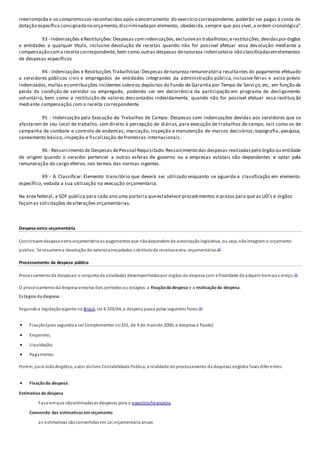 interrompida e os compromissos reconhecidos após o encerramento do exercício correspondente, poderão ser pagas à conta de
dotação específica consignadano orçamento,discriminadapor elemento, obedecida,sempre que pos sível,a ordem cronológica”.
93 - Indenizações eRestituições:Despesas comindenizações,exclusiveas trabalhistas,erestituições,devidaspor órgãos
e entidades a qualquer título, inclusive devolução de receitas quando não for possível efetuar essa devolução mediante a
compensação coma receita correspondente, bem como outras despesas denatureza indenizatória não classificadasemelementos
de despesas específicos
94 - Indenizações e Restituições Trabalhistas:Despesas denatureza remuneratória resultantes do pagamento efetuado
a servidores públicos civis e empregados de entidades integrantes da administração pública, inclusive férias e aviso prévio
indenizados,multas econtribuições incidentes sobreos depósitos do Fundo de Garantia por Tempo de Servi ço,etc, em função da
perda da condição de servidor ou empregado, podendo ser em decorrência da participação em programa de desligamento
voluntário, bem como a restituição de valores descontados indevidamente, quando não for possível efetuar essa restituição
mediante compensação com a receita correspondente.
95 - Indenização pela Execução de Trabalhos de Campo: Despesas com indenizações devidas aos servidores que se
afastarem de seu local de trabalho, sem direito à percepção de diárias, para execução de trabalhos de campo, tais como os de
campanha de combate e controle de endemias; marcação, inspeção e manutenção de marcos decisórios; topografia, pesquisa,
saneamento básico, inspeção e fiscalização de fronteiras internacionais.
96 - Ressarcimento de Despesas dePessoal Requisitado:Ressarcimento das despesas realizadaspelo órgão ou entidade
de origem quando o servidor pertencer a outras esferas de governo ou a empresas estatais não-dependentes e optar pela
remuneração do cargo efetivo, nos termos das normas vigentes.
99 - A Classificar: Elemento transitório que deverá ser utilizado enquanto se aguarda a classificação em elemento
específico, vedada a sua utilização na execução orçamentária.
Na área federal, a SOF publica para cada ano uma portaria queestabelece procedimentos e prazos para que as UO's e órgãos
façamas solicitações dealterações orçamentárias.
Despesa extra-orçamentária
Constituemdespesa extra-orçamentária os pagamentos que nãodependem de autorizaçãolegislativa, ou seja, nãointegram o orçamento
público. Se resumema devolução de valoresarrecadados sobtítulode receitasextra-orçamentárias.[2]
Processamento da despesa pública
Processamentoda despesaé o conjuntode atividades desempenhadaspor órgãos de despesa com a finalidade de adquirir bemous erviço.[2]
O processamentoda despesa envolve dois períodos ou estágios:a fixaçãoda despesa e a realizaçãoda despesa.
Estágios da despesa
Segundoa legislaçãovigente no Brasil, Lei 4.320/64, a despesa passa pelas seguintes fases:[2]
 Fixação(pois segundoa Lei Complementar no101, de 4 de maiode 2000, a despesa é fixada)
 Empenho;
 Liquidação;
 Pagamento.
Porém, para JoãoAngélico, autor dolivro Contabilidade Pública, a realidade doprocessamento da despesas engloba fases diferentes:
 Fixaçãoda despesa:
Estimativa da despesa
Fase emque sãoestimadasas despesas para o exercíciofinanceiro.
Conversão das estimativas em orçamento
as estimativas sãoconvertidas em Lei orçamentária anual.
 