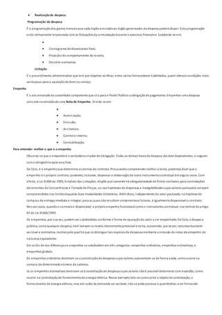  Realizaçãoda despesa:
Programação da despesa
É a programaçãodos gastos mensaisque cada órgãovinculadoao órgão gerenciador da despesa poderá dispor. Esta programação
está intimamente relacionada com as flutuaçõesda arrecadaçãodurante o exercício financeiro. Subdivide-se em:

 Cronograma de desencaixes fixos;
 Projeção docomportamento da receita;
 Decreto normativo.
Licitação
É o procedimento administrativo que tem por objetivo verificar, entre vários fornecedores habilitados, quem oferece condições mais
vantajosas para a aquisiçãode bem ou serviço.
Empenho
É o ato emanadoda autoridade competente que cria para o Poder Público a obrigaçãode pagamento. Empenhar uma despesa
consiste na emissãode uma Nota de Empenho. Divide-se em:

 Autorização;
 Emissão;
 Assinatura;
 Controle interno;
 Contabilização.
Para entender melhor o que é o empenho
Observa-se que o empenhoé o verdadeirocriador de obrigação. Todas as demais fasesda despesa sãodele dependentes, e seguem
curso obrigatórioapós essa fase.
De fato, é o empenhoque determina os termos do contrato. Procurandocompreender melhor o tema, podemos dizer que o
empenho é o próprio contrato, podendo, inclusive, dispensar a elaboração de outro instrumentocontratual emalguns casos. Com
efeito, a Lei 8.666 de 1993, Estatuto das Licitações, dispõe que somente há obrigatoriedade de firmar contratos para contratações
decorrentes de Concorrências e Tomada de Preços, ou nas hipóteses de dispensas e inexigibilidadescujos valores pactuados estejam
compreendidos nos limitesdaquelas duas modalidades licitatórias. Além disso, independente do valor pactuado, na hipótese de
compras de entrega imediata e integral, para as quaisnãoresultem compromissos futuros, é igualmente dispensável o contrato.
Nesses casos, quandoo contratoé dispensável, o próprioempenhofuncionará comoo instrumentocontratual, nos termos doartigo
62 da Lei 8.666/1993.
Os empenhos, por sua vez, podem ser subdivididos conforme a forma de apuraçãodo valor a ser empenhado. De fato, a despesa
pública, comoqualquer despesa, nem sempre se revela inteiramente previsível e certa, assumindo, por vezes, natureza bastante
variável e estimativa, motivopeloqual há que se distinguir tais espéciesde despesasmediante a emissão de notas de empenho de
natureza equivalente.
Em razão de tais diferençasos empenhos se subdividem em três categorias:empenhos ordinários, empenhos estimativos, e
empenhos globais.
Os empenhos ordinários destinam-se a constituiçãode despesascujos valores apresentam-se de forma exata, comoocorre na
compra de determinadonúmero de cadeiras.
Já os empenhos estimativos destinam-se à constituiçãode despesascujos valores nãoé possível determinar com exatidão, como
ocorre na contrataçãode fornecimentode energia elétrica. Nesse exemplo tem-se comocerto o objetoda contratação, o
fornecimento de energia elétrica, mas em razão da demanda ser variável, nãose pode precisar o quantitativo a ser fornecido.
 