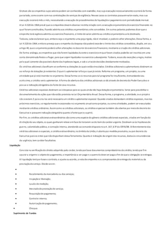 Globais são os empenhos cujos valorespodem ser conhecidos com exatidão, mas cuja execuçãonecessariamente ocorrerá de forma
parcelada, comoocorre comnas contratações de serviços de vigilância. Nesses casos os contratos possuemvalor exato, mas sua
execução ocorrerá mês a mês, necessitando a execução de procedimentos de liquidaçãoe pagamentocom periodicidade mensal.
A Lei 4.320 de 1964 prevê que os empenhos devemobservar restrita relação com a execuçãoorçamentária doexercíciofinanceiro no
qual foramconstituídos, ficando adstritoaos créditos orçamentários a ele concedidos. Em outras palavras podemos dizer que o
empenho terá vigência adstrita aoexercíciofinanceiro, e limite de valor adstritoao créditoorçamentárioa ele destinado.
Todavia, cabe esclarecer que, embora seja o orçamento uma peça rígida, nãoé imutável, e poderá sofrer alterações. Dessa forma, a
Lei 4.320 de 1964, embora preveja que o empenho da despesa nãopoderá exceder o limite dos créditos concedidos, dispõe, em seu
artigo 40, que o orçamentopoderá sofrer alterações nodecorrer doexercíciofinanceiro, mediante a criação de créditos adicionais.
De forma análoga, os empenhos que nãoforemliquidados durante o exercícioemque foram criados poderão ser inscritos em uma
conta denominada Restos a Pagar, para que sejam liquidados noexercíciosubseqüente. Todavia, essassão exceções a regra, motivo
peloqual somente sãopossíveis diante das hipóteses legais, e sob o crivode decisões devidamente motivadas.
Os créditos adicionais classificam-se conforme as dotações às quais estãovinculados. Créditos adicionaissuplementares destinam-se
ao reforço de dotações já existentes. O que é suplementar reforça o que já existe. Reforma um programa, um projeto, ouuma
atividade que já está inserida no orçamento. Dessa forma se os recursos para tal programa for insuficiente, d emandandoseu
acréscimo, o crédito será suplementar. A forma de abertura dos créditos adicionais se dá através de decretodo Poder Executivo e
possui a indicaçãoobrigatória da fonte de seus recursos.
Créditos adicionais especiais destinam-se à despesas para as quais ainda não haja dotaçãoorçamentária. Serve para possibilitar o
desenvolvimentode ações que nãoestão previstos na Lei Orçamentária Anual. Dessa forma, o programa, a atividade, ouo projeto
não existem. E para cria-los será necessárioum créditosuplementar especial. Quando criados demandam créditos especiais, masnos
próximos exercícios, se regularmente incorporados no orçamento anualcomoprojetos, oucomoatividades, podem ser executados
mediante créditos ordinários. Assimcomo os créditos adicionais, os créditos especiais também sãoabertos por meiode decretodo
Executivo e possuemindicaçãoobrigatória quanto à fonte que os suprirá.
Por fim, os créditos adicionaisextraordinários sãocomouma espécie do gênero créditos adicionais especiais, criados em funçãoda
distinçãode seu objeto, os quais ganharam relevo emface de tratarem-se de item de caráter urgente. Destinam-se às hipótesesde
guerra, calamidade pública, e comoção interna, atendendo aocomandodispostonoart. 167, § 3º da CRFB/88. Diferentemente dos
créditos adicionais e especiais, o créditoextraordinário, noâmbitoda União, é abertopor medida provisória, oupor decreto do
Executivo para os entes que nãodisponham dessa ferramenta. Quantoà indicação da origem dos recursos, dadasàs circunstâncias
da urgência, tem caráter facultativo.
Liquidação
Consiste na verificaçãodo direito adquirido pelo credor, tendopor base documentos comprobatórios docrédito, tendopor fim
apurar a origeme o objetodo pagamento, a importância a ser paga e a quemela deve ser paga a fim de que a obrigação se extingua.
A liquidação terá por base o contrato, o ajuste ouacordo, a nota de empenho e os comprovantes de entrega do material ou da
prestaçãodoserviço. Divide-se em:

 Recebimento da mercadoria ou dos serviços;
 Inspeçãoe liberação;
 Laudo de medição;
 Atestadode prestaçãode serviço;
 Requisiçãode pagamento;
 Controle interno;
 Autorizaçãode pagamento;
 Cheque.
Suprimento de Fundos
 