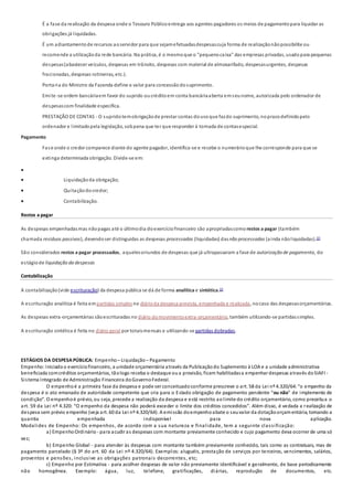 É a fase da realização da despesa onde o Tesouro Públicoentrega aos agentes pagadores os meios de pagamentopara liquidar as
obrigações já liquidadas.
É um adiantamentode recursos aoservidor para que sejamefetuadasdespesascuja forma de realizaçãonãopossibilite ou
recomende a utilizaçãoda rede bancária. Na prática, é o mesmoque o "pequenocaixa" das empresas privadas, usadopara pequenas
despesas(abastecer veículos, despesas em trânsito, despesas com material de almoxarifado, despesasurgentes, despesas
fracionadas, despesas rotineiras, etc.).
Portaria do Ministro da Fazenda define o valor para concessãodosuprimento.
Emite-se ordem bancáriaem favor do suprido oucréditoem conta bancáriaaberta emseunome, autorizada pelo ordenador de
despesascom finalidade específica.
PRESTAÇÃO DE CONTAS - O supridotemobrigaçãode prestar contas dousoque fazdo suprimento, noprazodefinidopelo
ordenador e limitadopela legislação, sobpena que ter que responder à tomada de contasespecial.
Pagamento
Fase onde o credor comparece diante do agente pagador, identifica-se e recebe o numerárioque lhe corresponde para que se
extinga determinada obrigação. Divide-se em:

 Liquidaçãoda obrigação;
 Quitaçãodocredor;
 Contabilização.
Restos a pagar
As despesas empenhadasmas nãopagas até o últimodia doexercíciofinanceiro são apropriadascomo restos a pagar (também
chamada resíduos passivos), devendoser distinguidas as despesas processadas (liquidadas) dasnão processadas (ainda nãoliquidadas).[2]
São considerados restos a pagar processados, aquelesoriundos de despesas que já ultrapassaram a fase de autorização de pagamento, do
estágiode liquidação da despesas
Contabilização
A contabilização(vide escrituração) da despesa pública se dá de forma analítica e sintética.[2]
A escrituração analítica é feita empartidas simplesno diárioda despesa prevista, empenhada e realizada, nocaso das despesasorçamentárias.
As despesas extra-orçamentárias sãoescrituradas no diário domovimentoextra-orçamentário, também utilizando-se partidassimples.
A escrituração sintética é feita no diário geral por totaismensais e utilizando-se partidas dobradas.
ESTÁGIOS DA DESPESAPÚBLICA: Empenho – Liquidação – Pagamento
Empenho:Iniciadoo exercíciofinanceiro, a unidade orçamentária através da Publicaçãodo Suplemento à LOA e a unidade administrativa
beneficiada comcréditos orçamentários, tãologo receba o destaque oua provisão, ficam habilitadasa empenhar despesas através doSIAFI -
Sistema Integrado de Administração Financeira doGovernoFederal.
O empenhoé a primeira fase da despesa e pode ser conceituadoconforme prescreve o art. 58 da Lei nº 4.320/64:“o empenho da
despesa é o ato emanado de autoridade competente que cria para o Estado obrigação de pagamento pendente “ou não” de implemento de
condição”. O empenhoé prévio, ou seja, precede a realização da despesa e está restrito aolimite do crédito orçamentário, como preceitua o
art. 59 da Lei nº 4.320: “O empenho da despesa não poderá exceder o limite dos créditos concedidos”. Além disso, é vedada a realização de
despesa sem prévio empenho (veja art. 60 da Lei nº 4.320/64). A emissão doempenhoabate o seuvalor da dotaçãoorçamentária, tornando a
quantia empenhada indisponível para nova aplicação.
Modalides de Empenho: Os empenhos, de acordo com a sua natureza e finalidade, tem a seguinte classificação:
a) EmpenhoOrdinário - para acudir as despesas com montante previamente conhecido e cujo pagamento deva ocorrer de uma só
vez;
b) Empenho Global - para atender às despesas com montante também previamente conhecido, tais como as contratuais, mas de
pagamento parcelado (§ 3º do art. 60 da Lei nº 4.320/64). Exemplos: aluguéis, prestação de serviços por terceiros, vencimentos, salários,
proventos e pensões, inclusive as obrigações patronais decorrentes, etc;
c) Empenho por Estimativa - para acolher despesas de valor não previamente identificável e geralmente, de base periodicamente
não homogênea. Exemplo: água, luz, telefone, gratificações, diárias, reprodução de documentos, etc.
 